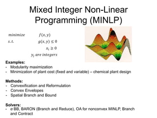 Mixed Integer Non-Linear
Programming (MINLP)
𝑚𝑖𝑛𝑖𝑚𝑖𝑧𝑒 𝑓(𝑥, 𝑦)
𝑠. 𝑡. 𝑔(𝑥, 𝑦) ≤ 0
Examples:
- Modularity maximization
- Minimization of plant cost (fixed and variable) – chemical plant design
Methods:
- Convexification and Reformulation
- Convex Envelopes
- Spatial Branch and Bound
Solvers:
𝑥𝑖 ≥ 0
𝑦𝑗 𝑎𝑟𝑒 𝑖𝑛𝑡𝑒𝑔𝑒𝑟𝑠
- α BB, BARON (Branch and Reduce), OA for nonconvex MINLP, Branch
and Contract
 