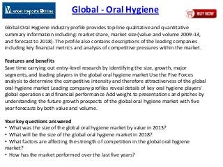 Global - Oral Hygiene
Global Oral Hygiene industry profile provides top-line qualitative and quantitative
summary information including: market share, market size (value and volume 2009-13,
and forecast to 2018). The profile also contains descriptions of the leading companies
including key financial metrics and analysis of competitive pressures within the market.
Features and benefits
Save time carrying out entry-level research by identifying the size, growth, major
segments, and leading players in the global oral hygiene market Use the Five Forces
analysis to determine the competitive intensity and therefore attractiveness of the global
oral hygiene market Leading company profiles reveal details of key oral hygiene players'
global operations and financial performance Add weight to presentations and pitches by
understanding the future growth prospects of the global oral hygiene market with five
year forecasts by both value and volume.
Your key questions answered
• What was the size of the global oral hygiene market by value in 2013?
• What will be the size of the global oral hygiene market in 2018?
• What factors are affecting the strength of competition in the global oral hygiene
market?
• How has the market performed over the last five years?
 