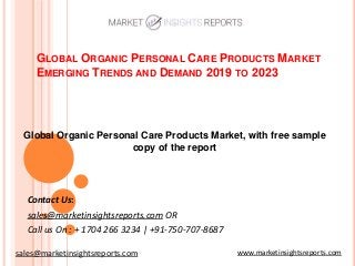 GLOBAL ORGANIC PERSONAL CARE PRODUCTS MARKET
EMERGING TRENDS AND DEMAND 2019 TO 2023
Contact Us:
sales@marketinsightsreports.com OR
Call us On : + 1704 266 3234 | +91-750-707-8687
Global Organic Personal Care Products Market, with free sample
copy of the report
www.marketinsightsreports.comsales@marketinsightsreports.com
 