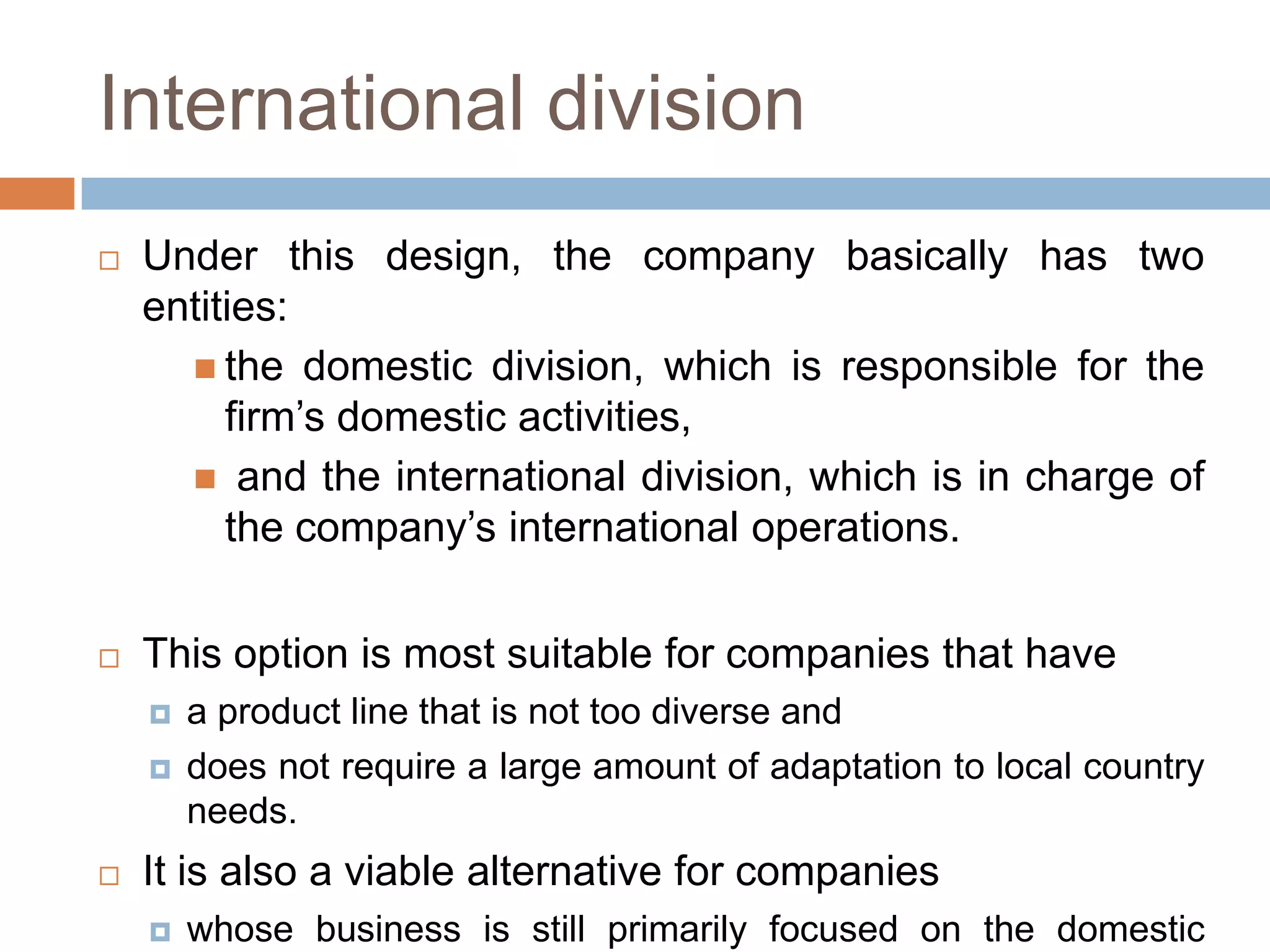 International division


Under this design, the company basically has two
entities:
 the domestic division, which is responsible for the
firm’s domestic activities,
 and the international division, which is in charge of
the company’s international operations.



This option is most suitable for companies that have





a product line that is not too diverse and
does not require a large amount of adaptation to local country
needs.

It is also a viable alternative for companies


whose business is still primarily focused on the domestic

 