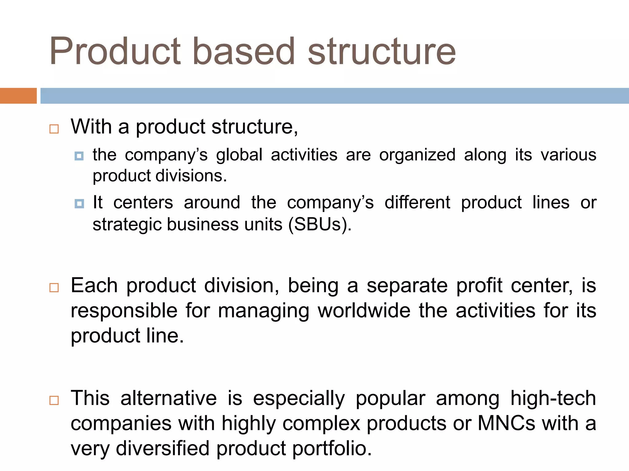 Product based structure


With a product structure,


the company’s global activities are organized along its various
product divisions.



It centers around the company’s different product lines or
strategic business units (SBUs).



Each product division, being a separate profit center, is
responsible for managing worldwide the activities for its
product line.



This alternative is especially popular among high-tech
companies with highly complex products or MNCs with a
very diversified product portfolio.

 
