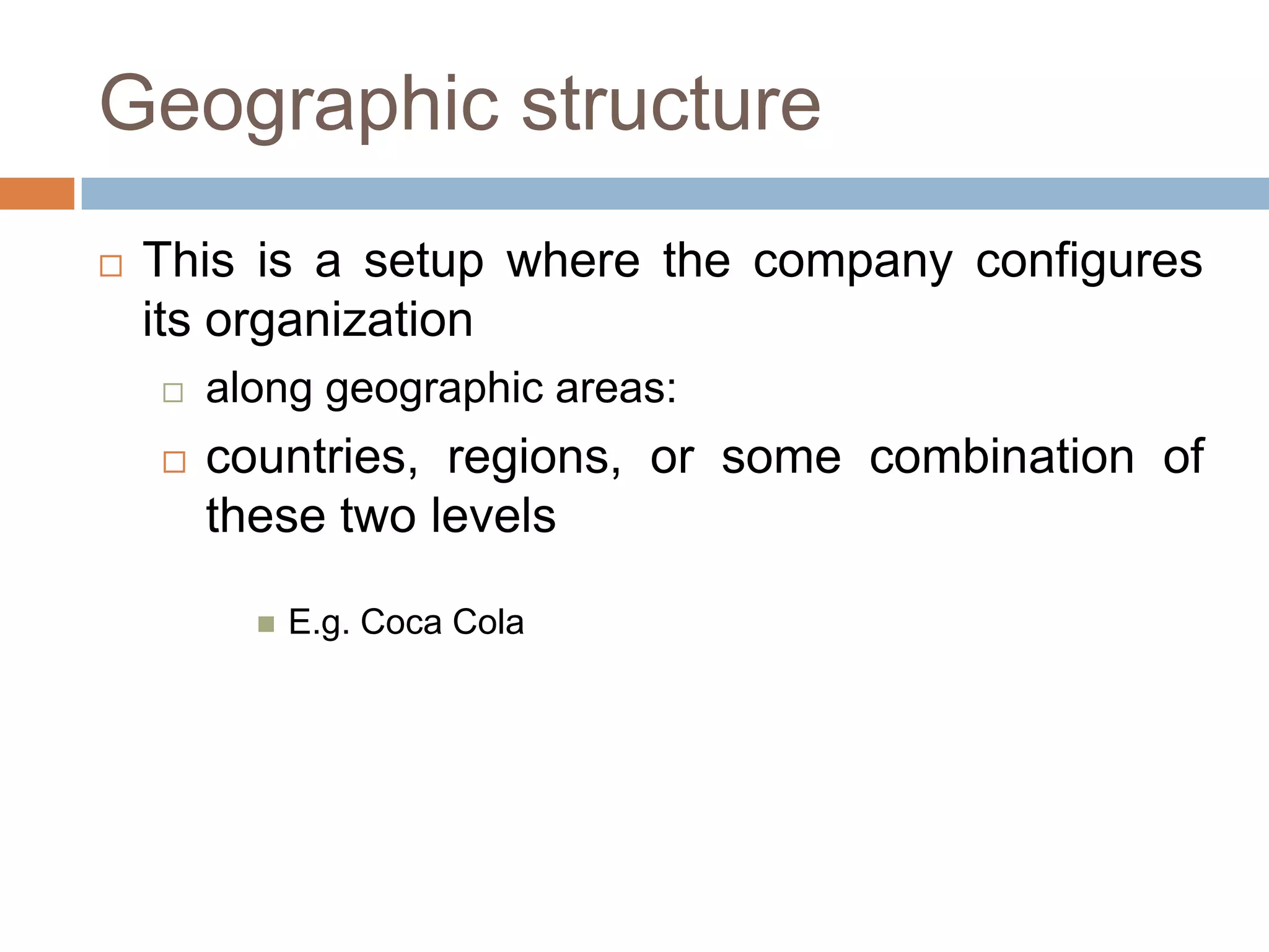 Geographic structure


This is a setup where the company configures
its organization


along geographic areas:



countries, regions, or some combination of
these two levels


E.g. Coca Cola

 