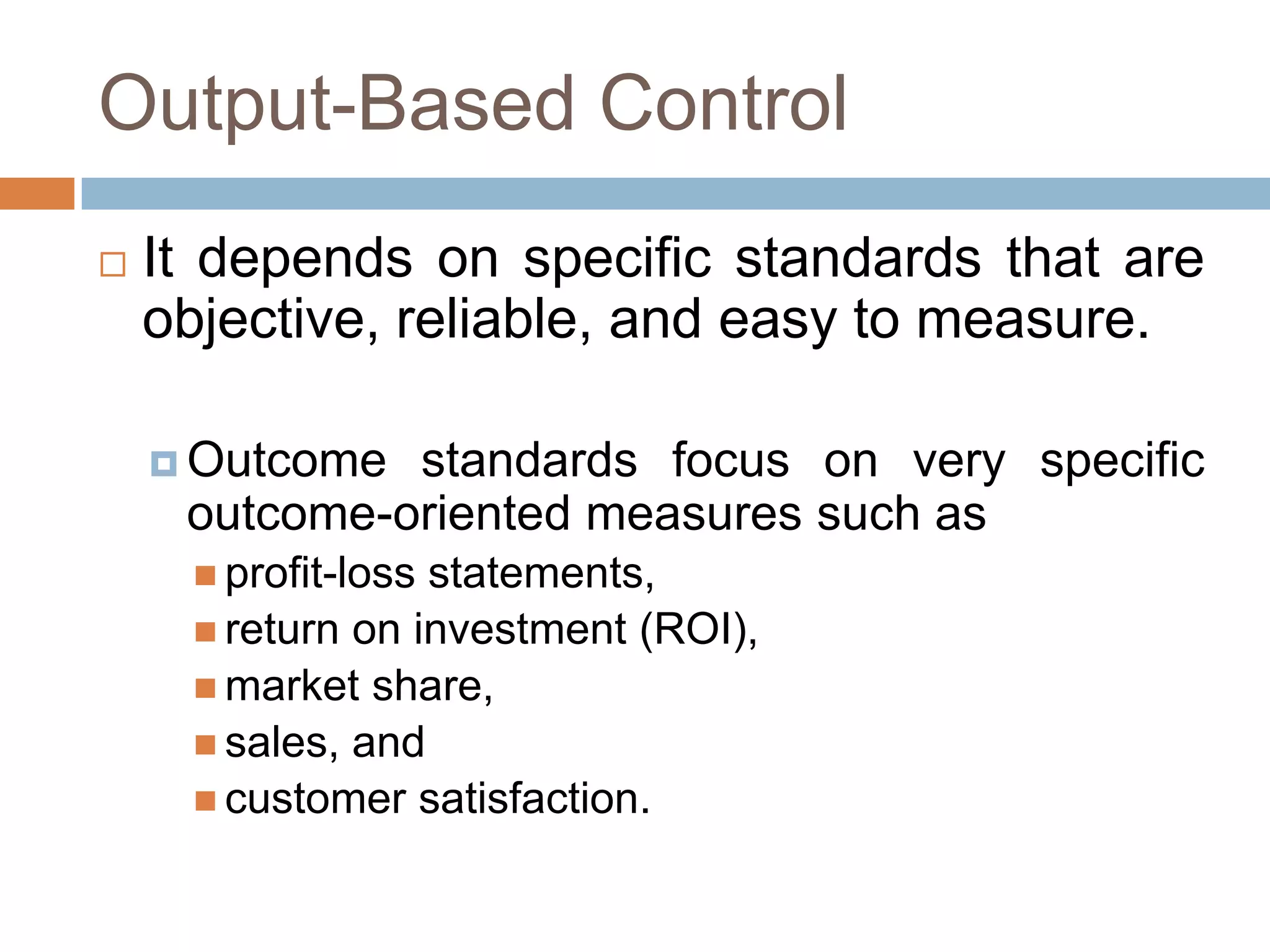 Output-Based Control


It depends on specific standards that are
objective, reliable, and easy to measure.
 Outcome

standards focus on very specific
outcome-oriented measures such as
 profit-loss

statements,
 return on investment (ROI),
 market share,
 sales, and
 customer satisfaction.

 