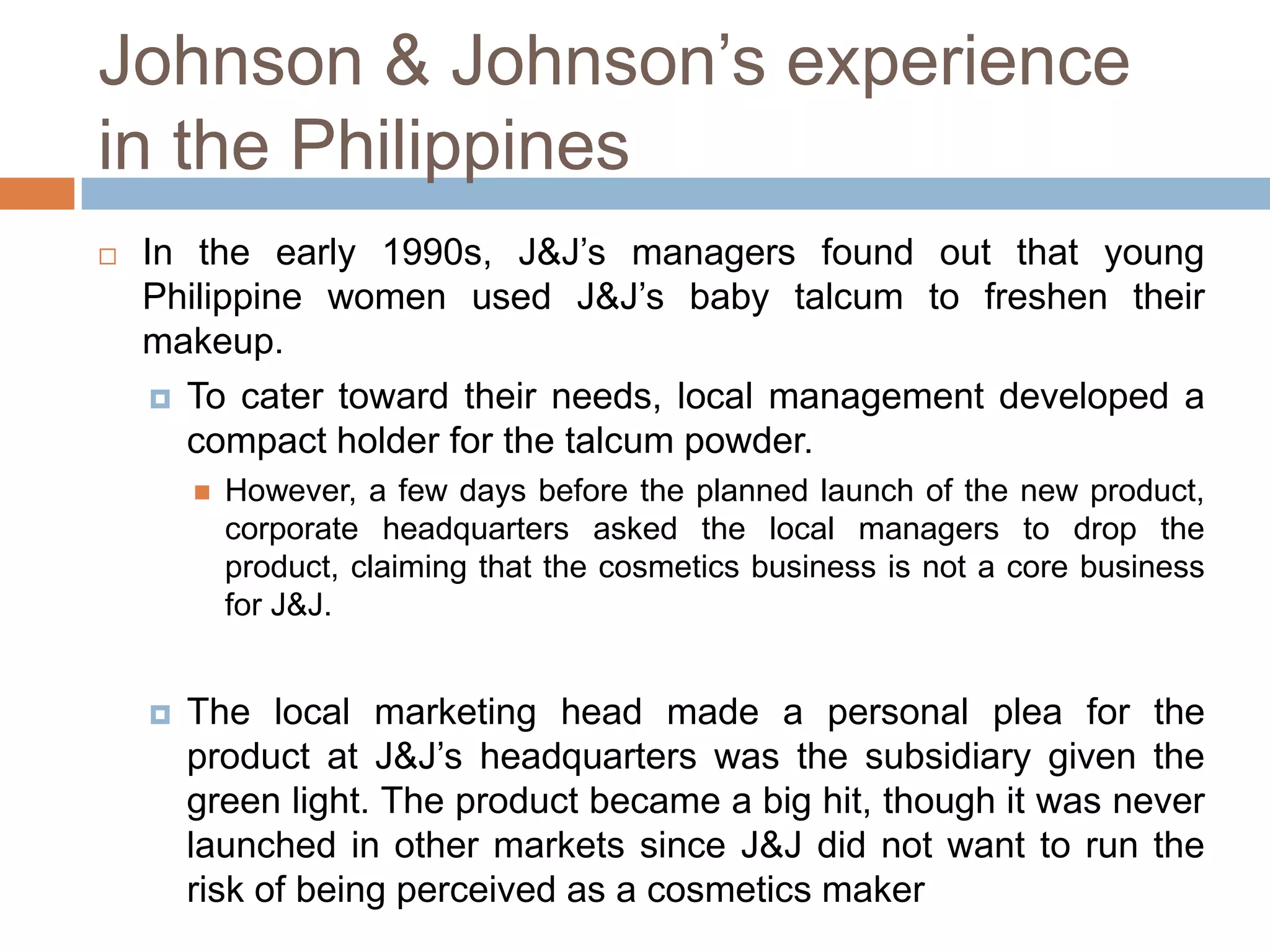 Johnson & Johnson’s experience
in the Philippines


In the early 1990s, J&J’s managers found out that young
Philippine women used J&J’s baby talcum to freshen their
makeup.
 To cater toward their needs, local management developed a
compact holder for the talcum powder.




However, a few days before the planned launch of the new product,
corporate headquarters asked the local managers to drop the
product, claiming that the cosmetics business is not a core business
for J&J.

The local marketing head made a personal plea for the
product at J&J’s headquarters was the subsidiary given the
green light. The product became a big hit, though it was never
launched in other markets since J&J did not want to run the
risk of being perceived as a cosmetics maker

 