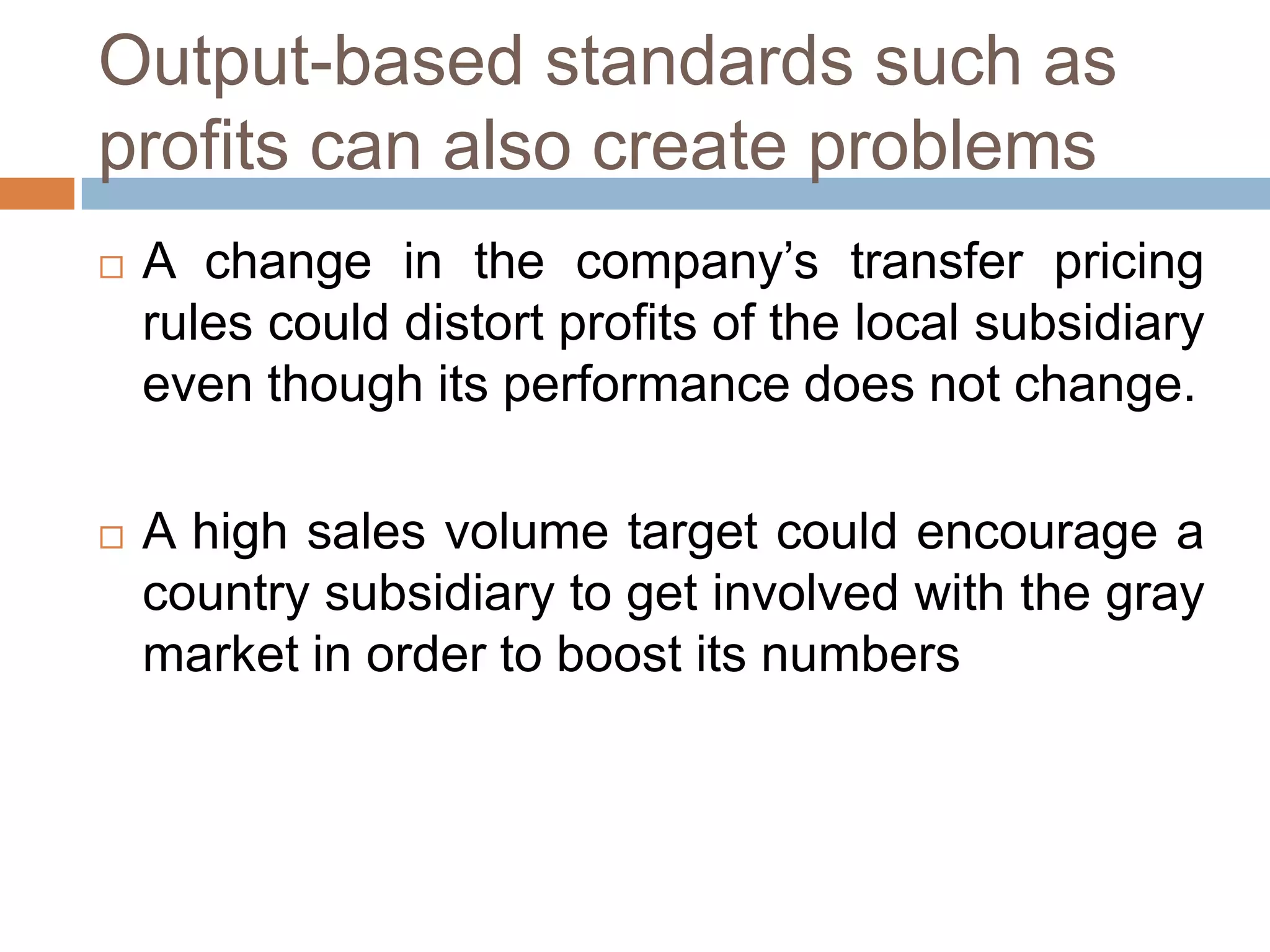 Output-based standards such as
profits can also create problems




A change in the company’s transfer pricing
rules could distort profits of the local subsidiary
even though its performance does not change.
A high sales volume target could encourage a
country subsidiary to get involved with the gray
market in order to boost its numbers

 