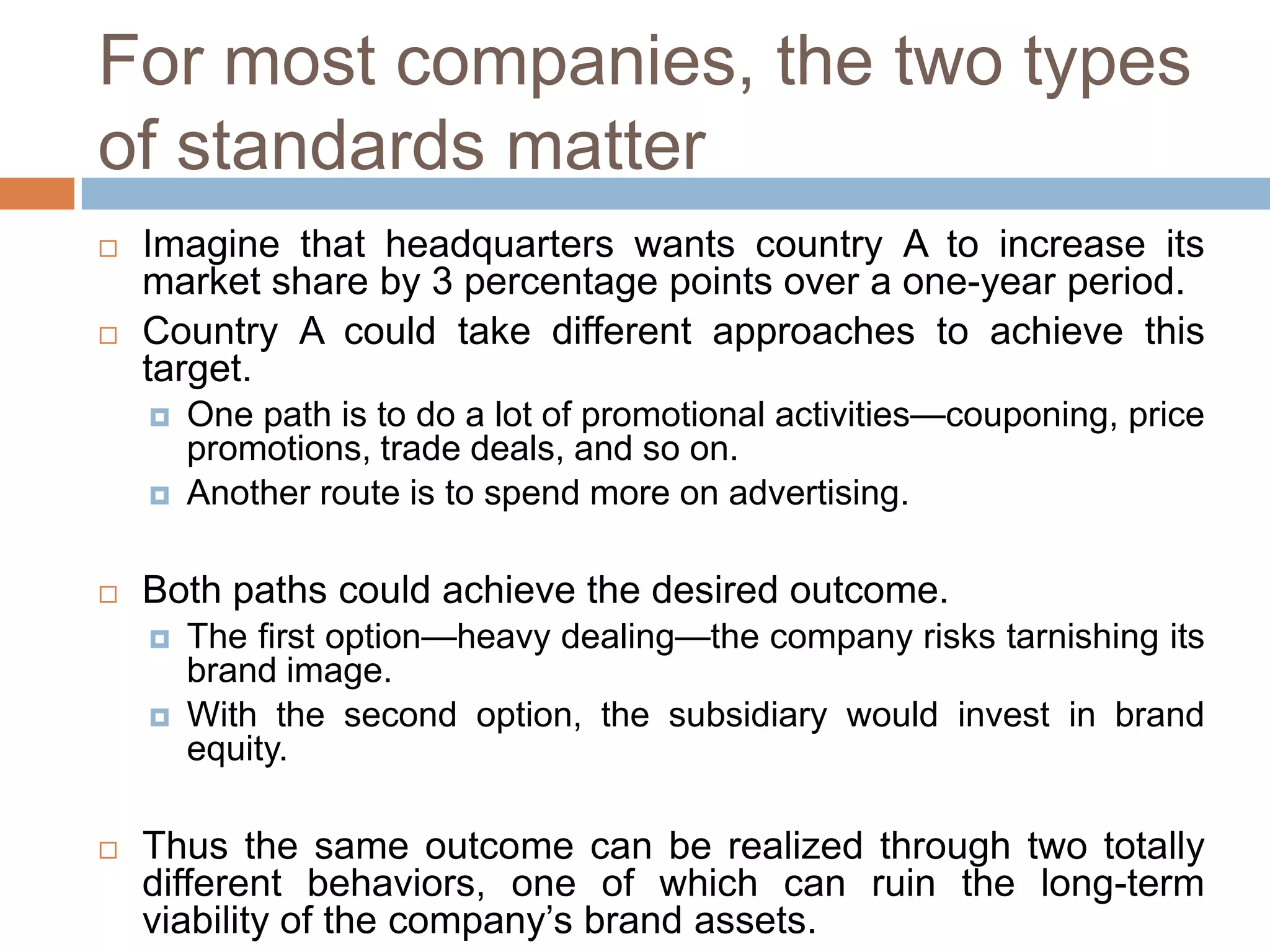 For most companies, the two types
of standards matter




Imagine that headquarters wants country A to increase its
market share by 3 percentage points over a one-year period.
Country A could take different approaches to achieve this
target.





Both paths could achieve the desired outcome.





One path is to do a lot of promotional activities—couponing, price
promotions, trade deals, and so on.
Another route is to spend more on advertising.

The first option—heavy dealing—the company risks tarnishing its
brand image.
With the second option, the subsidiary would invest in brand
equity.

Thus the same outcome can be realized through two totally
different behaviors, one of which can ruin the long-term
viability of the company’s brand assets.

 