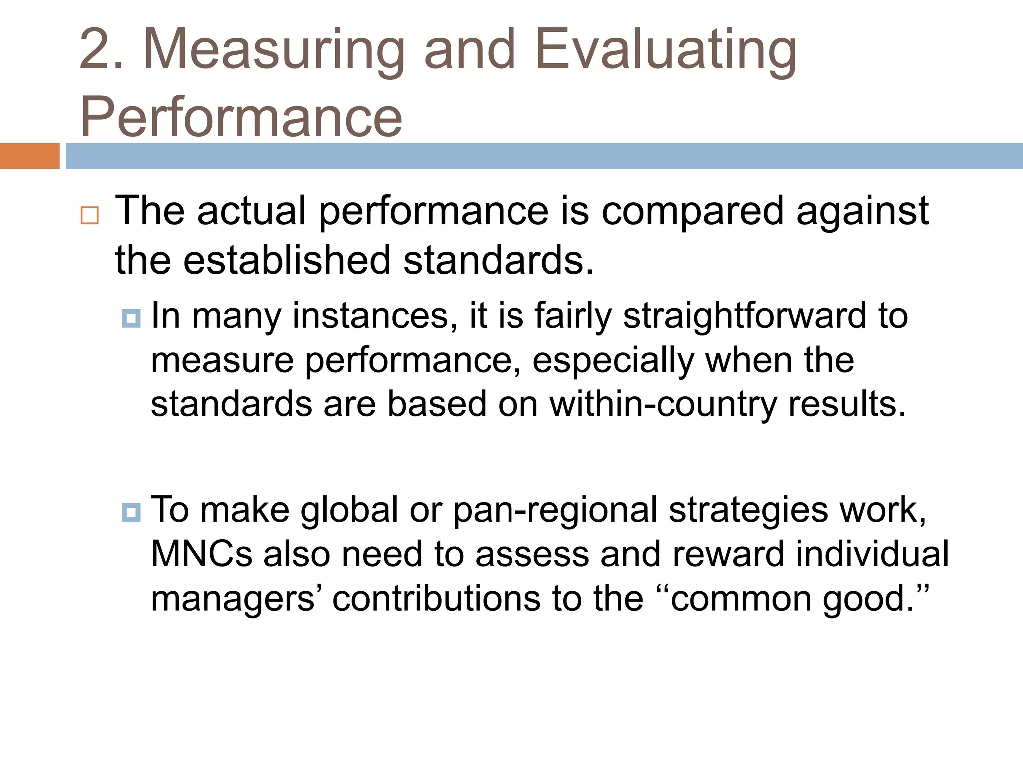 2. Measuring and Evaluating
Performance


The actual performance is compared against
the established standards.
 In

many instances, it is fairly straightforward to
measure performance, especially when the
standards are based on within-country results.

 To

make global or pan-regional strategies work,
MNCs also need to assess and reward individual
managers’ contributions to the ‘‘common good.’’

 