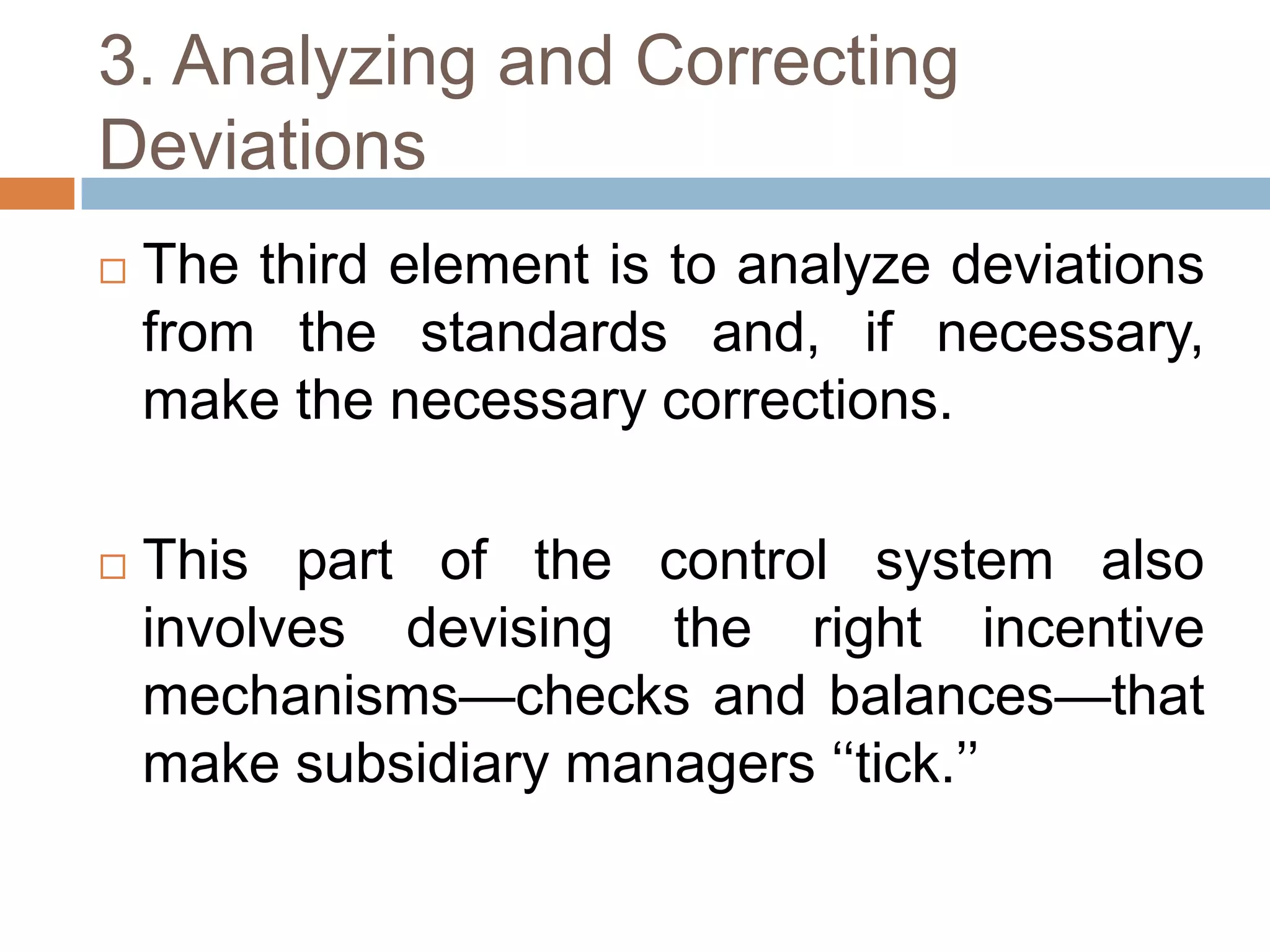 3. Analyzing and Correcting
Deviations


The third element is to analyze deviations
from the standards and, if necessary,
make the necessary corrections.



This part of the control system also
involves devising the right incentive
mechanisms—checks and balances—that
make subsidiary managers ‘‘tick.’’

 