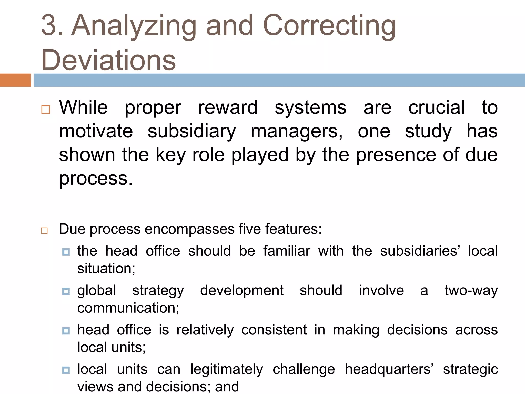 3. Analyzing and Correcting
Deviations


While proper reward systems are crucial to
motivate subsidiary managers, one study has
shown the key role played by the presence of due
process.



Due process encompasses five features:
 the head office should be familiar with the subsidiaries’ local
situation;
 global
strategy development should involve a two-way
communication;
 head office is relatively consistent in making decisions across
local units;
 local units can legitimately challenge headquarters’ strategic
views and decisions; and

 