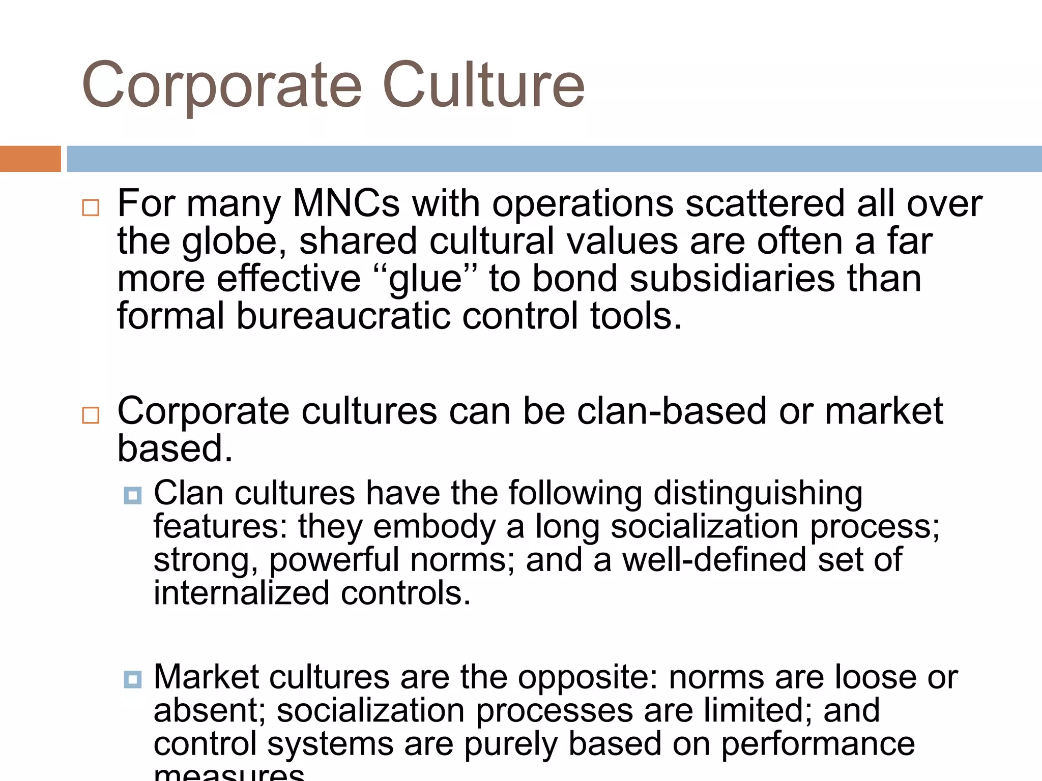 Corporate Culture


For many MNCs with operations scattered all over
the globe, shared cultural values are often a far
more effective ‘‘glue’’ to bond subsidiaries than
formal bureaucratic control tools.



Corporate cultures can be clan-based or market
based.


Clan cultures have the following distinguishing
features: they embody a long socialization process;
strong, powerful norms; and a well-defined set of
internalized controls.



Market cultures are the opposite: norms are loose or
absent; socialization processes are limited; and
control systems are purely based on performance

 