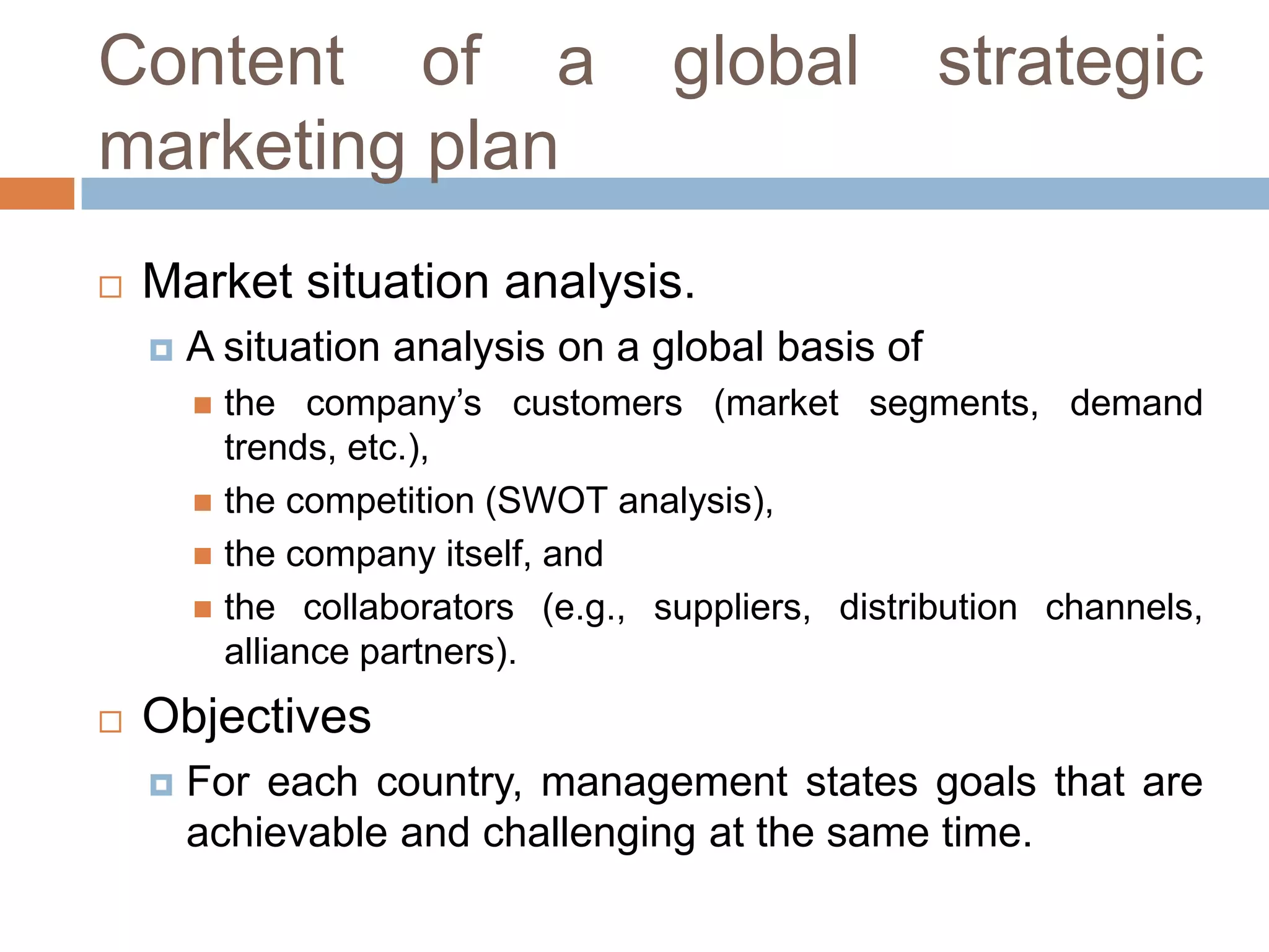 Content of a
marketing plan


global

strategic

Market situation analysis.


A situation analysis on a global basis of
the company’s customers (market segments, demand
trends, etc.),
 the competition (SWOT analysis),
 the company itself, and
 the collaborators (e.g., suppliers, distribution channels,
alliance partners).




Objectives


For each country, management states goals that are
achievable and challenging at the same time.

 