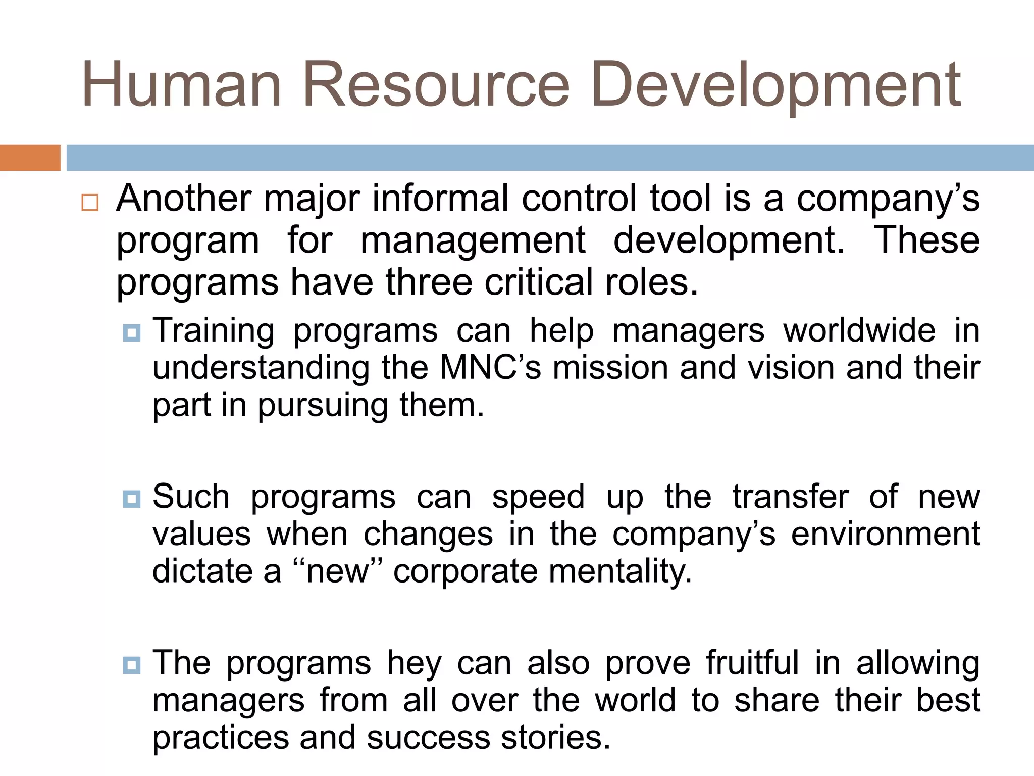 Human Resource Development


Another major informal control tool is a company’s
program for management development. These
programs have three critical roles.


Training programs can help managers worldwide in
understanding the MNC’s mission and vision and their
part in pursuing them.



Such programs can speed up the transfer of new
values when changes in the company’s environment
dictate a ‘‘new’’ corporate mentality.



The programs hey can also prove fruitful in allowing
managers from all over the world to share their best
practices and success stories.

 