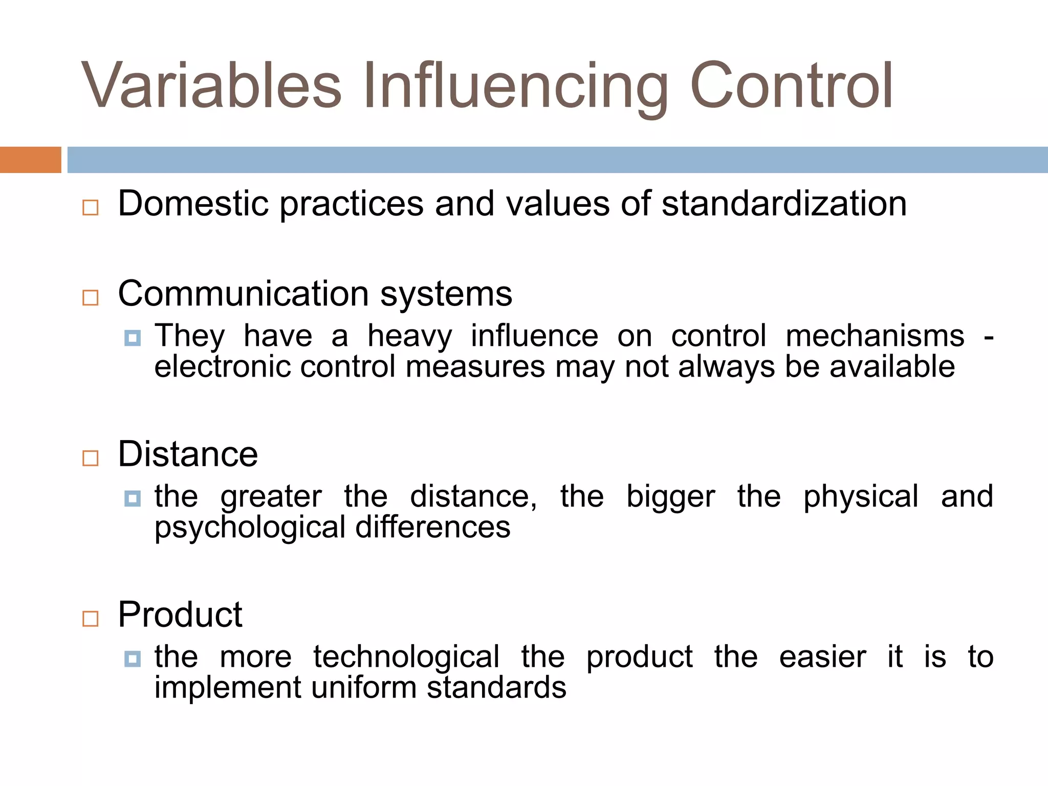 Variables Influencing Control


Domestic practices and values of standardization



Communication systems




Distance




They have a heavy influence on control mechanisms electronic control measures may not always be available

the greater the distance, the bigger the physical and
psychological differences

Product


the more technological the product the easier it is to
implement uniform standards

 