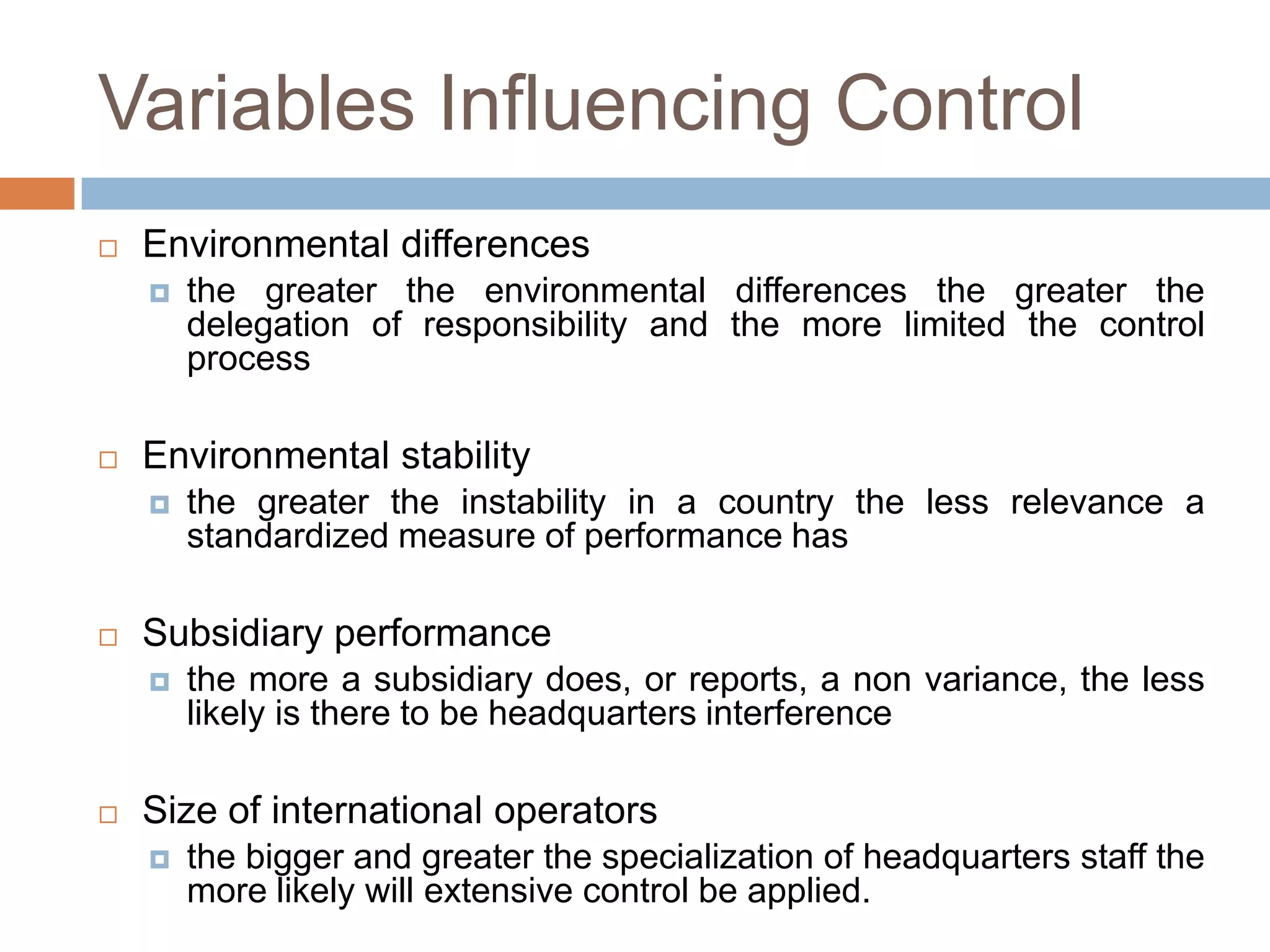 Variables Influencing Control


Environmental differences




Environmental stability




the greater the instability in a country the less relevance a
standardized measure of performance has

Subsidiary performance




the greater the environmental differences the greater the
delegation of responsibility and the more limited the control
process

the more a subsidiary does, or reports, a non variance, the less
likely is there to be headquarters interference

Size of international operators


the bigger and greater the specialization of headquarters staff the
more likely will extensive control be applied.

 