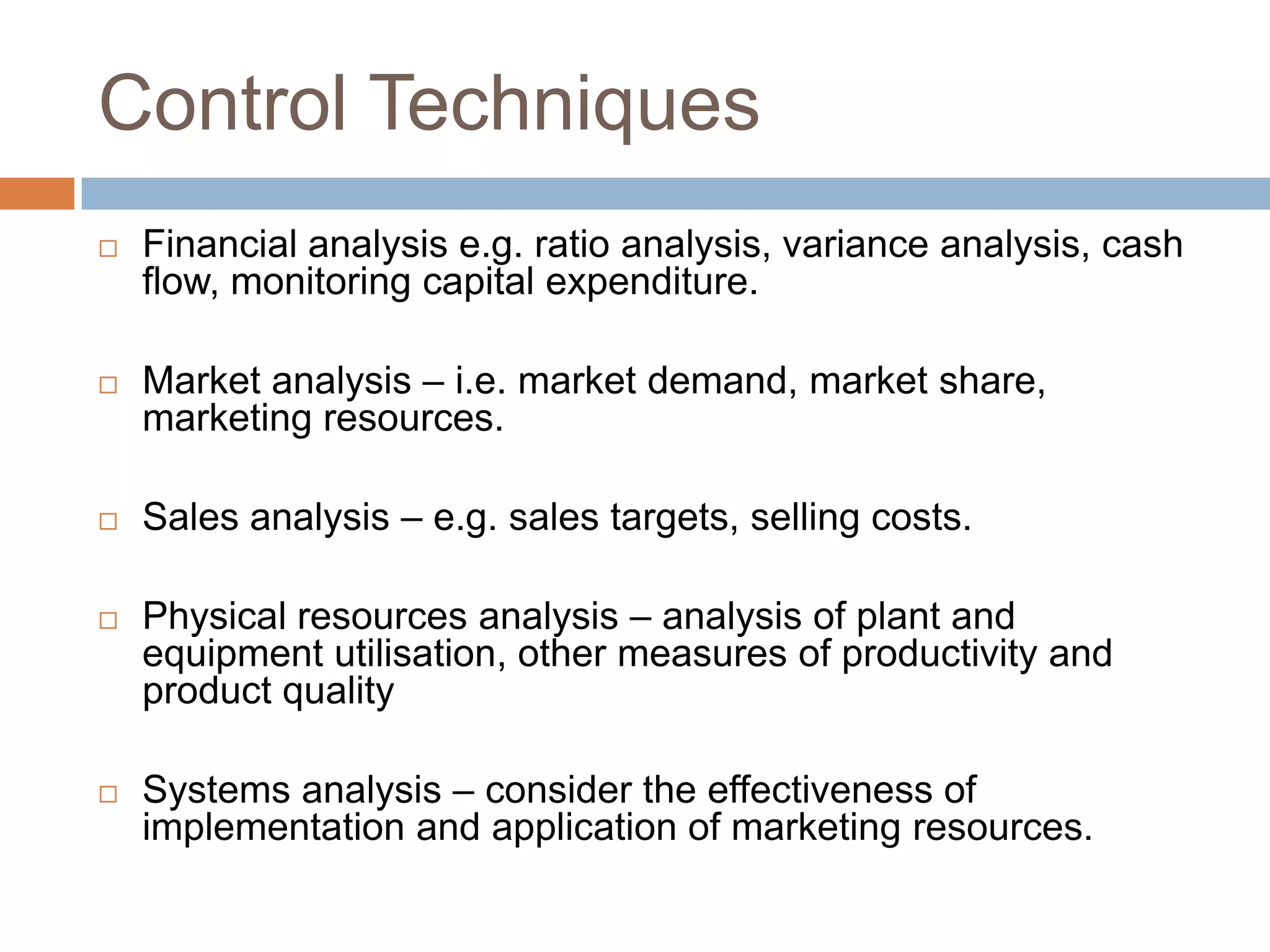 Control Techniques










Financial analysis e.g. ratio analysis, variance analysis, cash
flow, monitoring capital expenditure.
Market analysis – i.e. market demand, market share,
marketing resources.
Sales analysis – e.g. sales targets, selling costs.
Physical resources analysis – analysis of plant and
equipment utilisation, other measures of productivity and
product quality
Systems analysis – consider the effectiveness of
implementation and application of marketing resources.

 