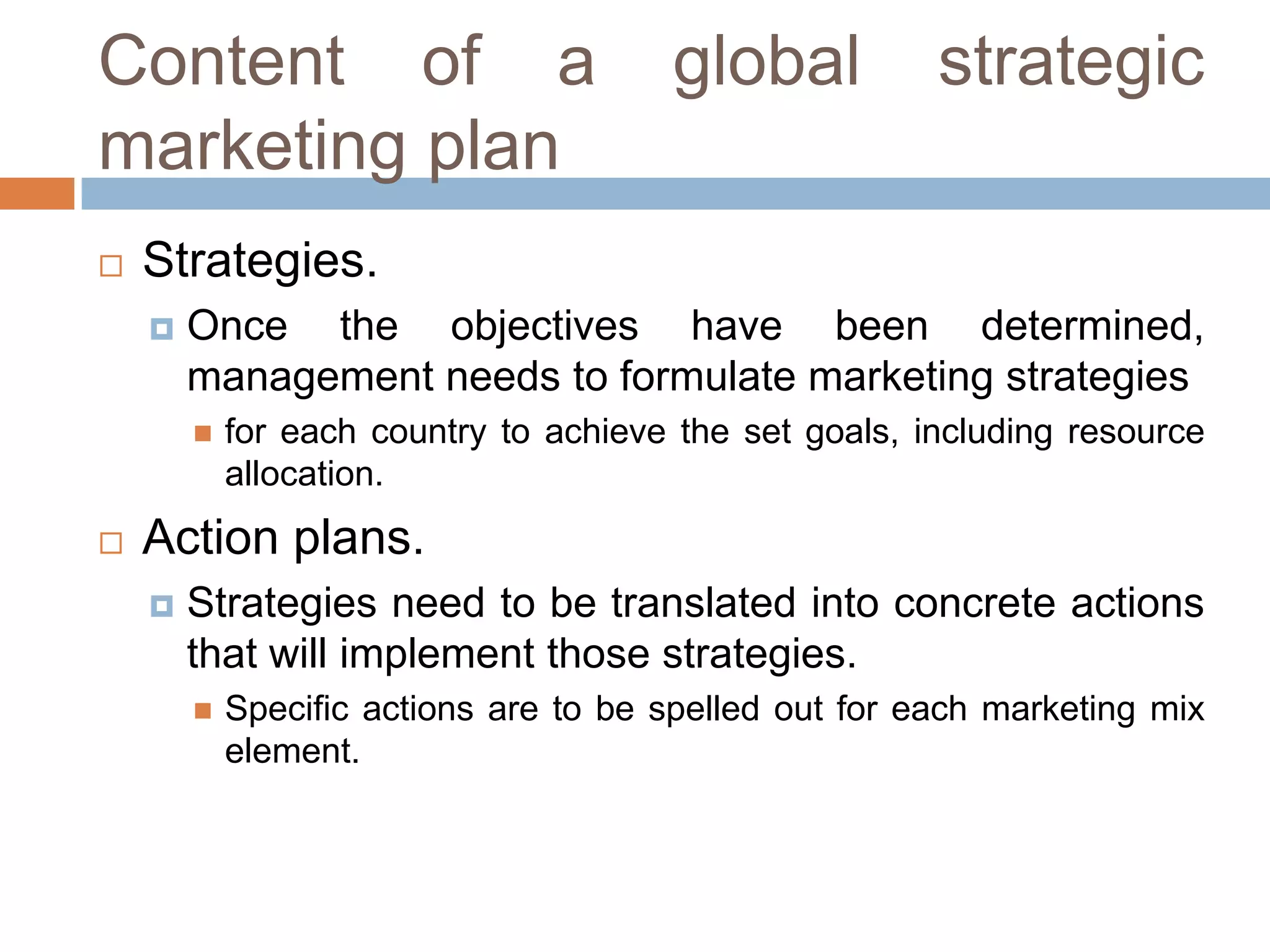 Content of a
marketing plan


strategic

Strategies.


Once the objectives have been determined,
management needs to formulate marketing strategies




global

for each country to achieve the set goals, including resource
allocation.

Action plans.


Strategies need to be translated into concrete actions
that will implement those strategies.


Specific actions are to be spelled out for each marketing mix
element.

 
