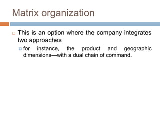 Matrix organization


This is an option where the company integrates
two approaches


for instance, the product and geographic
dimensions—with a dual chain of command.

 