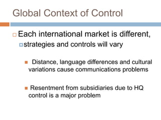 Global Context of Control


Each international market is different,
 strategies

and controls will vary



Distance, language differences and cultural
variations cause communications problems



Resentment from subsidiaries due to HQ
control is a major problem

 