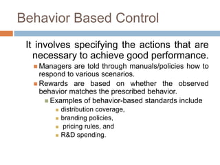Behavior Based Control
It involves specifying the actions that are
necessary to achieve good performance.
 Managers

are told through manuals/policies how to
respond to various scenarios.
 Rewards are based on whether the observed
behavior matches the prescribed behavior.
 Examples of behavior-based standards include





distribution coverage,
branding policies,
pricing rules, and
R&D spending.

 