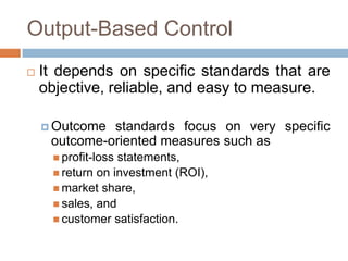 Output-Based Control


It depends on specific standards that are
objective, reliable, and easy to measure.
 Outcome

standards focus on very specific
outcome-oriented measures such as
 profit-loss

statements,
 return on investment (ROI),
 market share,
 sales, and
 customer satisfaction.

 