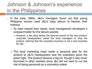 Johnson & Johnson’s experience
in the Philippines


In the early 1990s, J&J’s managers found out that young
Philippine women used J&J’s baby talcum to freshen their
makeup.
 To cater toward their needs, local management developed a
compact holder for the talcum powder.




However, a few days before the planned launch of the new product,
corporate headquarters asked the local managers to drop the
product, claiming that the cosmetics business is not a core business
for J&J.

The local marketing head made a personal plea for the
product at J&J’s headquarters was the subsidiary given the
green light. The product became a big hit, though it was never
launched in other markets since J&J did not want to run the
risk of being perceived as a cosmetics maker

 