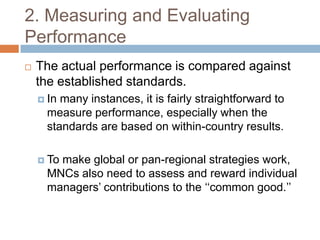 2. Measuring and Evaluating
Performance


The actual performance is compared against
the established standards.
 In

many instances, it is fairly straightforward to
measure performance, especially when the
standards are based on within-country results.

 To

make global or pan-regional strategies work,
MNCs also need to assess and reward individual
managers’ contributions to the ‘‘common good.’’

 