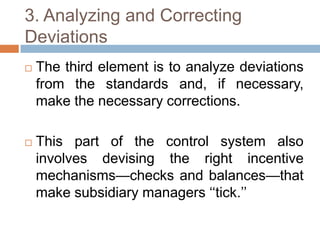 3. Analyzing and Correcting
Deviations


The third element is to analyze deviations
from the standards and, if necessary,
make the necessary corrections.



This part of the control system also
involves devising the right incentive
mechanisms—checks and balances—that
make subsidiary managers ‘‘tick.’’

 