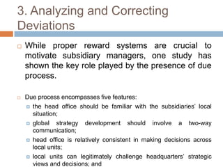3. Analyzing and Correcting
Deviations


While proper reward systems are crucial to
motivate subsidiary managers, one study has
shown the key role played by the presence of due
process.



Due process encompasses five features:
 the head office should be familiar with the subsidiaries’ local
situation;
 global
strategy development should involve a two-way
communication;
 head office is relatively consistent in making decisions across
local units;
 local units can legitimately challenge headquarters’ strategic
views and decisions; and

 