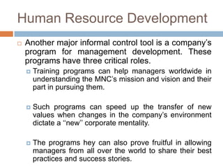 Human Resource Development


Another major informal control tool is a company’s
program for management development. These
programs have three critical roles.


Training programs can help managers worldwide in
understanding the MNC’s mission and vision and their
part in pursuing them.



Such programs can speed up the transfer of new
values when changes in the company’s environment
dictate a ‘‘new’’ corporate mentality.



The programs hey can also prove fruitful in allowing
managers from all over the world to share their best
practices and success stories.

 