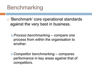 Benchmarking


‘Benchmark’ core operational standards
against the very best in business.
benchmarking – compare one
process from within the organisation to
another.

 Process

benchmarking – compares
performance in key areas against that of
competitors.

 Competitor

 