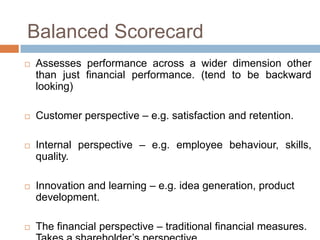 Balanced Scorecard










Assesses performance across a wider dimension other
than just financial performance. (tend to be backward
looking)
Customer perspective – e.g. satisfaction and retention.
Internal perspective – e.g. employee behaviour, skills,
quality.
Innovation and learning – e.g. idea generation, product
development.
The financial perspective – traditional financial measures.

 