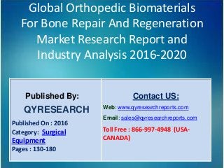 Global Orthopedic Biomaterials
For Bone Repair And Regeneration
Market Research Report and
Industry Analysis 2016-2020
Published By:
QYRESEARCH
Published On : 2016
Category: Surgical
Equipment
Pages : 130-180
Contact US:
Web: www.qyresearchreports.com
Email: sales@qyresearchreports.com
Toll Free : 866-997-4948 (USA-
CANADA)
 
