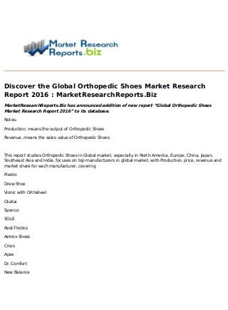 Discover the Global Orthopedic Shoes Market Research
Report 2016 : MarketResearchReports.Biz
MarketResearchReports.Biz has announced addition of new report “Global Orthopedic Shoes
Market Research Report 2016” to its database.
Notes:
Production, means the output of Orthopedic Shoes
Revenue, means the sales value of Orthopedic Shoes
This report studies Orthopedic Shoes in Global market, especially in North America, Europe, China, Japan,
Southeast Asia and India, focuses on top manufacturers in global market, with Production, price, revenue and
market share for each manufacturer, covering
Piedro
Drew Shoe
Vionic with Orthaheel
OluKai
Spenco
SOLE
Redi-Thotics
Aetrex Shoes
Crocs
Apex
Dr. Comfort
New Balance
 