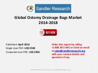 Global Ostomy Drainage Bags Market
2014-2018
Order this report by calling
+1 888 391 5441 or Send an email
to sales@sandlerresearch.org
with your contact details and
questions if any.
1© SandlerResearch.org/ Contact sales@sandlerresearch.org
Published: April 2014
Single User PDF: US$ 2500
Corporate User PDF: US$ 3500
 