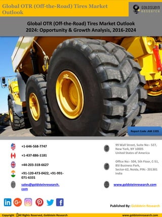 Report Code :AM 1335
Global OTR (Off-the-Road) Tires Market Outlook
2024: Opportunity & Growth Analysis, 2016-2024
+1-646-568-7747
+1-437-886-1181
+44-203-318-6627
+91-120-473-0422, +91-991-
071-6331
sales@goldsteinresearch.
com
www.goldsteinresearch.com
99 Wall Street, Suite No:- 527,
New York, NY 10005
United States of America
Office No:- 504, 5th Floor, C-51,
BSI Business Park,
Sector-62, Noida, PIN:- 201301
India
Published By: Goldstein Research
Copyright All Rights Reserved, Goldstein Research www.goldsteinresearch.comCopyright All Rights Reserved, Goldstein Research www.goldsteinresearch.com
Global OTR (Off-the-Road) Tires Market
Outlook
 