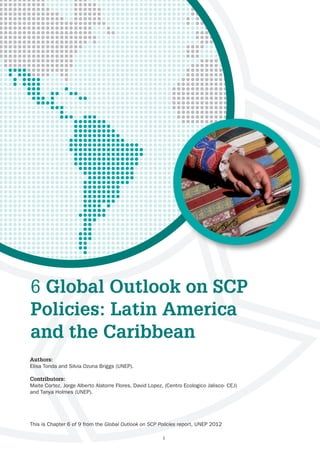 6 Global Outlook on SCP
Policies: Latin America
and the Caribbean
Authors:
Elisa Tonda and Silvia Ozuna Briggs (UNEP).

Contributors:
Maite Cortez, Jorge Alberto Alatorre Flores, David Lopez, (Centro Ecologico Jalisco- CEJ)
and Tanya Holmes (UNEP).




This is Chapter 6 of 9 from the Global Outlook on SCP Policies report, UNEP 2012

                                                         1
 