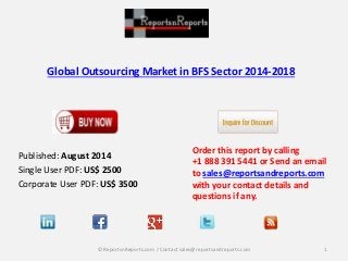 Global Outsourcing Market in BFS Sector 2014-2018
Published: August 2014
Single User PDF: US$ 2500
Corporate User PDF: US$ 3500
Order this report by calling
+1 888 391 5441 or Send an email
to sales@reportsandreports.com
with your contact details and
questions if any.
1© ReportsnReports.com / Contact sales@reportsandreports.com
 
