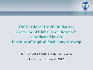 INCO- Global Health Initiatives
  Overview of Global Level Research
           coordinated by the
Institute of Tropical Medicine, Antwerp

     INCO-GHI COHRED Satellite Session
         Cape Town, 23 April, 2012
 