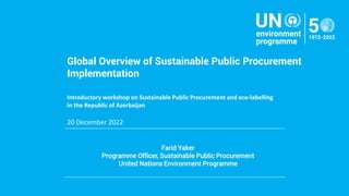 Farid Yaker
Programme Officer, Sustainable Public Procurement
United Nations Environment Programme
.
Global Overview of Sustainable Public Procurement
Implementation
Introductory workshop on Sustainable Public Procurement and eco-labelling
in the Republic of Azerbaijan
20 December 2022
 