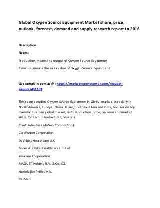 Global Oxygen Source Equipment Market share, price,
outlook, forecast, demand and supply research report to 2016
Description
Notes:
Production, means the output of Oxygen Source Equipment
Revenue, means the sales value of Oxygen Source Equipment
Get sample report at @ : https://marketreportscenter.com/request-
sample/481103
This report studies Oxygen Source Equipment in Global market, especially in
North America, Europe, China, Japan, Southeast Asia and India, focuses on top
manufacturers in global market, with Production, price, revenue and market
share for each manufacturer, covering
Chart Industries (AirSep Corporation)
CareFusion Corporation
DeVilbiss Healthcare LLC
Fisher & Paykel Healthcare Limited
Invacare Corporation
MAQUET Holding B.V. & Co. KG.
Koninklijke Philips N.V.
ResMed
 