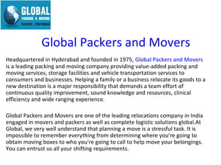 Global Packers and Movers
Headquartered in Hyderabad and founded in 1975, Global Packers and Movers
is a leading packing and moving company providing value-added packing and
moving services, storage facilities and vehicle transportation services to
consumers and businesses. Helping a family or a business relocate its goods to a
new destination is a major responsibility that demands a team effort of
continuous quality improvement, sound knowledge and resources, clinical
efficiency and wide ranging experience.

Global Packers and Movers are one of the leading relocations company in India
engaged in movers and packers as well as complete logistic solutions global.At
Global, we very well understand that planning a move is a stressful task. It is
impossible to remember everything from determining where you're going to
obtain moving boxes to who you're going to call to help move your belongings.
You can entrust us all your shifting requirements.
 