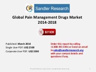 Global Pain Management Drugs Market
2014-2018
Order this report by calling
+1 888 391 5441 or Send an email
to sales@sandlerresearch.org
with your contact details and
questions if any.
1© SandlerResearch.org/ Contact sales@sandlerresearch.org
Published: March 2014
Single User PDF: US$ 2500
Corporate User PDF: US$ 3500
 