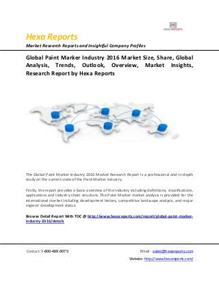 Hexa Reports
Market Research Reports and Insightful Company Profiles
Contact: 1-800-489-3075 Email : sales@hexareports.com
Website: http://www.hexareports.com/
Global Paint Marker Industry 2016 Market Size, Share, Global
Analysis, Trends, Outlook, Overview, Market Insights,
Research Report by Hexa Reports
The Global Paint Marker Industry 2016 Market Research Report is a professional and in-depth
study on the current state of the Paint Marker industry.
Firstly, the report provides a basic overview of the industry including definitions, classifications,
applications and industry chain structure. The Paint Marker market analysis is provided for the
international market including development history, competitive landscape analysis, and major
regions' development status.
Browse Detail Report With TOC @ http://www.hexareports.com/report/global-paint-marker-
industry-2016/details
 