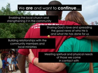 We are and want to continue…

  Enabling the local church and
strengthening it in the community

                                  Sharing God’s love and spreading
                                     the good news of who He is
                                    and what He has done for us

Building relationships with the
 community members and
        local ministries

                             Meeting spiritual and physical needs
                                     of those we come
                                       in contact with
 