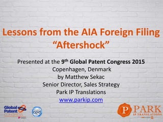 Lessons from the AIA Foreign Filing
“Aftershock”
Presented at the 9th Global Patent Congress 2015
Copenhagen, Denmark
by Matthew Sekac
Senior Director, Sales Strategy
Park IP Translations
www.parkip.com
 