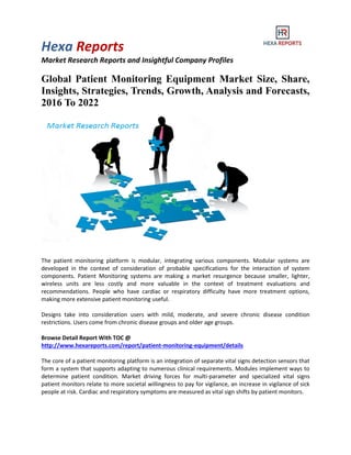 Hexa Reports
Market Research Reports and Insightful Company Profiles
Global Patient Monitoring Equipment Market Size, Share,
Insights, Strategies, Trends, Growth, Analysis and Forecasts,
2016 To 2022
The patient monitoring platform is modular, integrating various components. Modular systems are
developed in the context of consideration of probable specifications for the interaction of system
components. Patient Monitoring systems are making a market resurgence because smaller, lighter,
wireless units are less costly and more valuable in the context of treatment evaluations and
recommendations. People who have cardiac or respiratory difficulty have more treatment options,
making more extensive patient monitoring useful.
Designs take into consideration users with mild, moderate, and severe chronic disease condition
restrictions. Users come from chronic disease groups and older age groups.
Browse Detail Report With TOC @
http://www.hexareports.com/report/patient-monitoring-equipment/details
The core of a patient monitoring platform is an integration of separate vital signs detection sensors that
form a system that supports adapting to numerous clinical requirements. Modules implement ways to
determine patient condition. Market driving forces for multi-parameter and specialized vital signs
patient monitors relate to more societal willingness to pay for vigilance, an increase in vigilance of sick
people at risk. Cardiac and respiratory symptoms are measured as vital sign shifts by patient monitors.
 