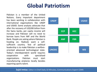 Global Patriotism
Sajid Imtiaz: Editor in Chief Daily 10 Minutes, Communications Expert CDKN
HEC
USAID
ECP
UNDP
FBR
WB
ANF
UNODC
Pakistan is a member of the United
Nations. Every important department
has been working in collaboration with
international organizations like UNDP
and USAID. Some analysts advocate that
after the recovery of US$200 billion from
the Swiss banks, per capita income will
increase and Pakistan will no need to
borrow loans from IMF and the World
Bank. People are asking where Pakistan is
heading on. Radicals want a self-
sufficient country. Test of political
leadership is to make Pakistan a welfare-
oriented advanced technological state.
Today’s interdependent world requires
cooperation with specialized
organizations. Pakistan must start
manufacturing airplanes locally besides
exporting sports talent.
 
