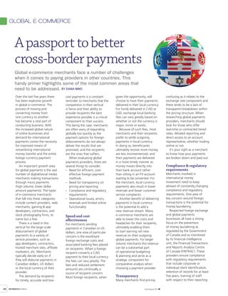 global e-commerce



          A passport to better
          cross-border payments
          Global e-commerce merchants face a number of challenges
          when it comes to paying providers in other countries. This
          handy primer highlights some of the most common areas that
          need to be addressed. By Dana nino
           Over the last five years there     cost payments is a constant         given the opportunity, will               confusing as it relates to the
           has been explosive growth          reminder to merchants that the      choose to have their payments             exchange rate component and
           in global e-commerce. The          competition in their vertical       delivered in their local currency.        there tends to be a lack of
           process of moving and              is fierce and their ability to      For funds delivered in CAD or             transparent breakdown within
           converting money from              provide recipients the best         USD, exchange local banking               the pricing structure. When
           one currency to another            experience possible is a critical   fees can vary greatly based on            researching global payments
           has become a vital part of         component to their success.         whether or not the currency is            providers, merchants should
           conducting business. With          This being the case, merchants      major, minor or exotic.                   look for those who offer
           the increased global nature        are often wary of expanding             Because of such fees, most            real-time or contracted tiered
           of online businesses and           globally too quickly as the         merchants and their recipients            rates, detailed reporting and
           demand for international           payment options for foreign         prefer to settle outgoing                 direct access to an account
           payments comes the necessity       disbursements do not always         payments in local currency.               representative, whether trading
           for improved means of              deliver the results that are        In doing so, beneficiaries                online or not.
           streamlining international         promised, and the recipients        ultimately receive more money,               It’s your right as a merchant
           money transfer and the entire      are the ones that suffers.          are less inconvenienced, and              to know how your payments
           foreign currency payment               When evaluating global          their payments are delivered              are broken down and paid out.
           process.                           payments providers, there are       in a more timely manner as
              An important growth area        several things to consider:         money moves directly into                 Compliance & regulatory
           for global payments is the vast    · Need for efficient, cost-         their bank account rather                 requirements
           number of digital/social media         effective foreign payment       than sitting in an FX account             Merchants involved in
           merchants making transactions          methods                         waiting to be converted. For              international money
           through micro payments             · Need for transparency on          the merchant, local currency              movement need to keep
           (high volume, lower dollar             pricing and reporting           payments also result in lower             abreast of constantly changing
           amount payments). The types        · Compliance and regulatory         reversals and fewer customer              compliance and regulatory
           of e-commerce merchants                requirements                    service complaints.                       requirements. One area of
           that fall into these categories    · Operational issues, errors,           Another benefit of delivering         key concern around foreign
           include content providers, web         reversals and limited online    payments in local currency                transactions is the potential for
           merchants, gaming & app                functionality                   is the potential to add a                 money laundering.
           developers, contractors, and                                           new revenue stream. Many                     Respected foreign exchange
           stock photography firms, to        Speed and cost-                     e-commerce merchants are                  and global payments
           name but a few.                    effectiveness                       able to lower the costs and               businesses all have a strong
              There is a need in this         For merchants sending               headaches for their recipients,           focus on the prevention
           vertical for the large-scale       payments in Canadian or US          ultimately enabling them                  of money laundering as
           disbursement of global             dollars, one area of particular     to start earning net new                  regulated by the Government
           payments to a variety of           concern is the exorbitant           revenue on their outgoing                 of Canada and as monitored
           service providers, such as         foreign exchange costs and          global payments. For larger               by its financial intelligence
           app developers, contractors,       associated banking fees placed      volume merchants this revenue             unit, the Financial Transactions
           hosted merchant sites, affiliate   on recipients. When a foreign       can be a substantial part                 and Reports Analysis Centre
           marketers, etc. Merchants          recipient converts a CAD            of operational budgeting                  of Canada (FINTRAC). These
           typically decide early on if       payment to their local currency     & planning and serve as a                 providers ensure compliance
           they will disburse payments in     the fees can vary greatly. The      strategic component for                   with regulatory requirements
           Canadian dollars, US dollars       fees and reduced settlement         comparative analysis when                 that include corporate or
           or the local currency of their     amounts are continually a           choosing a payment provider.              individual client identification,
           provider.                          source of recipient concern.                                                  retention of records for at least
              The demand by recipients        Most foreign recipients, when       Transparency                              five years, training of staff
           for timely, accurate and low-                                          Many merchants find pricing               with respect to their reporting

34   PAYMENTSBUSINESS                                                                                   July /August 2011
 