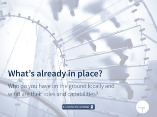 What’s already in place?
Who do you have on the ground locally and
what are their roles and capabilities?
Listen to the webinarListen to the webinar
 