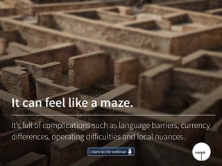 It can feel like a maze.
It’s full of complications such as language barriers, currency
differences, operating difficulties and local nuances.
Listen to the webinarListen to the webinar
 